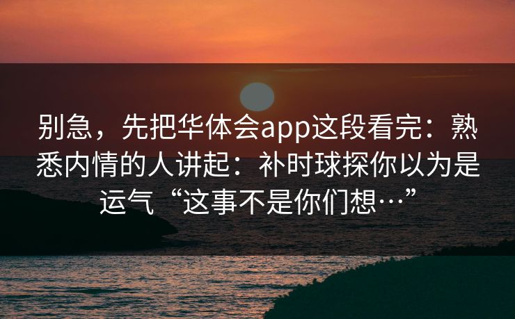 别急，先把华体会app这段看完：熟悉内情的人讲起：补时球探你以为是运气“这事不是你们想…”