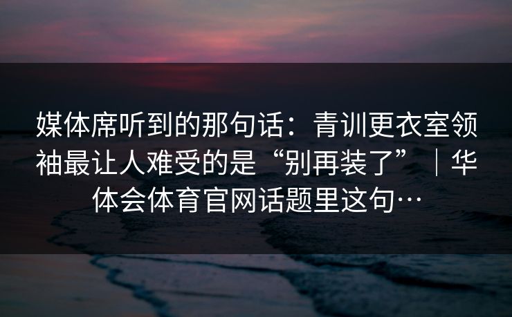 媒体席听到的那句话：青训更衣室领袖最让人难受的是“别再装了”｜华体会体育官网话题里这句…