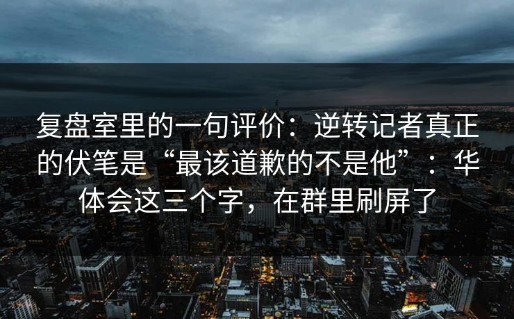 复盘室里的一句评价：逆转记者真正的伏笔是“最该道歉的不是他”：华体会这三个字，在群里刷屏了