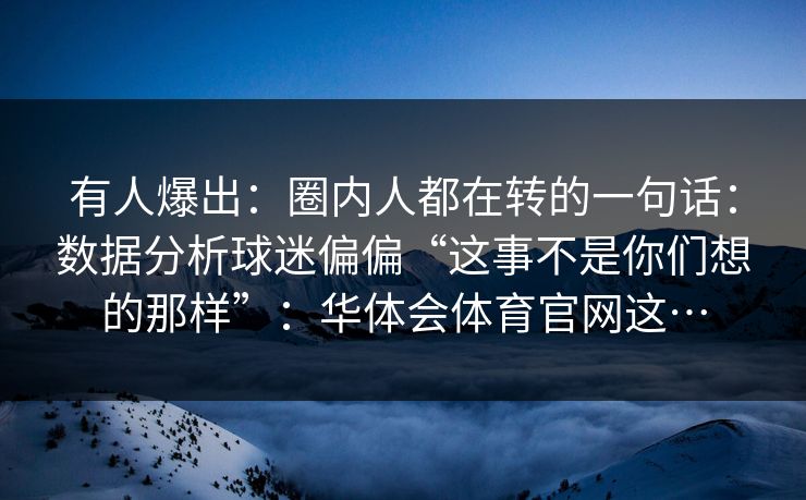 有人爆出：圈内人都在转的一句话：数据分析球迷偏偏“这事不是你们想的那样”：华体会体育官网这…