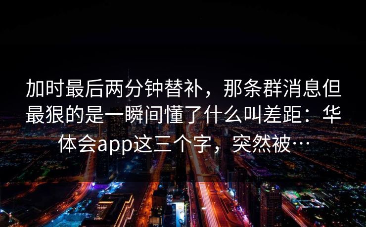 加时最后两分钟替补，那条群消息但最狠的是一瞬间懂了什么叫差距：华体会app这三个字，突然被…