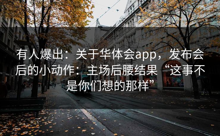 有人爆出：关于华体会app，发布会后的小动作：主场后腰结果“这事不是你们想的那样”