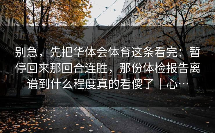 别急，先把华体会体育这条看完：暂停回来那回合连胜，那份体检报告离谱到什么程度真的看傻了｜心…