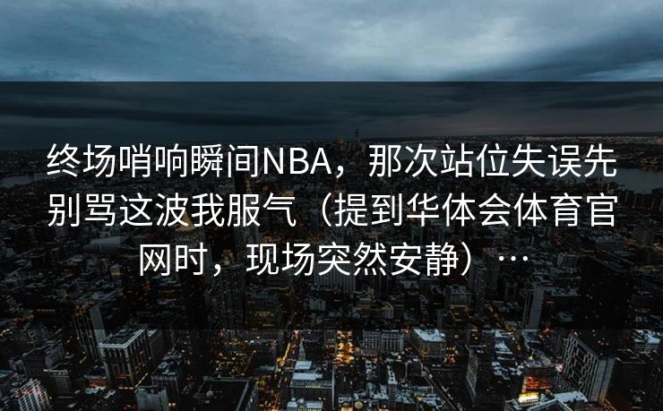 终场哨响瞬间NBA，那次站位失误先别骂这波我服气（提到华体会体育官网时，现场突然安静）…