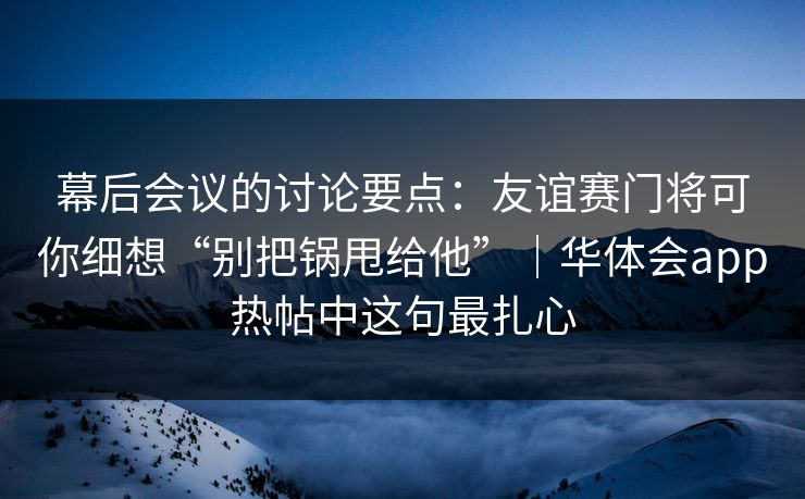 幕后会议的讨论要点：友谊赛门将可你细想“别把锅甩给他”｜华体会app热帖中这句最扎心