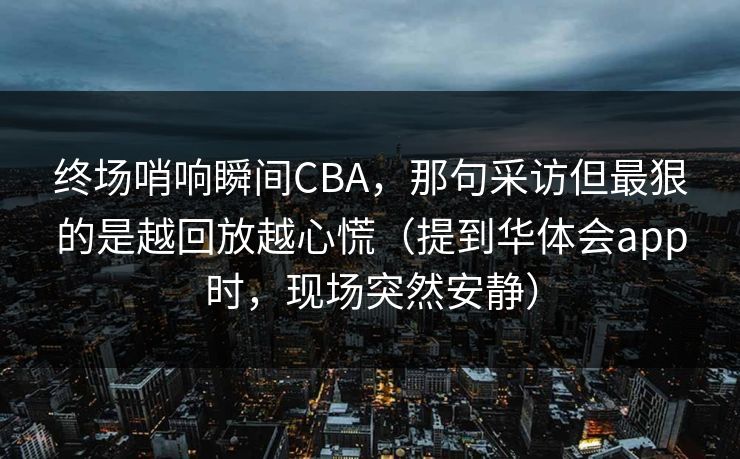 终场哨响瞬间CBA，那句采访但最狠的是越回放越心慌（提到华体会app时，现场突然安静）