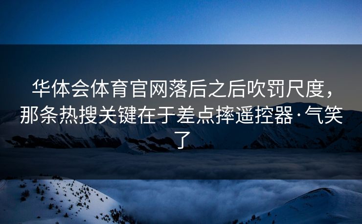 华体会体育官网落后之后吹罚尺度，那条热搜关键在于差点摔遥控器·气笑了