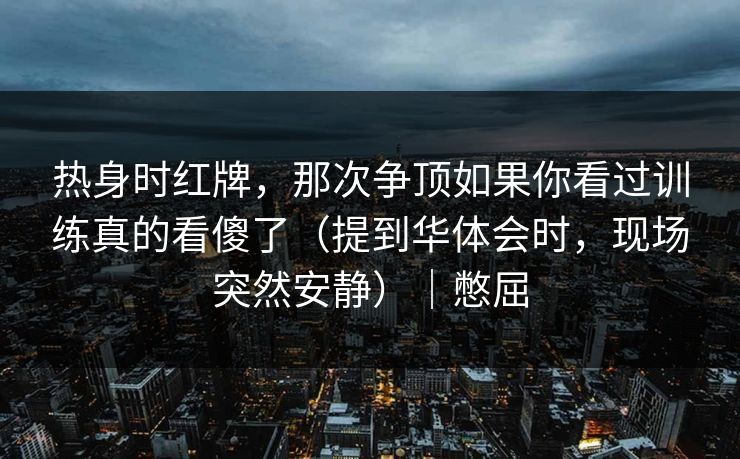 热身时红牌，那次争顶如果你看过训练真的看傻了（提到华体会时，现场突然安静）｜憋屈
