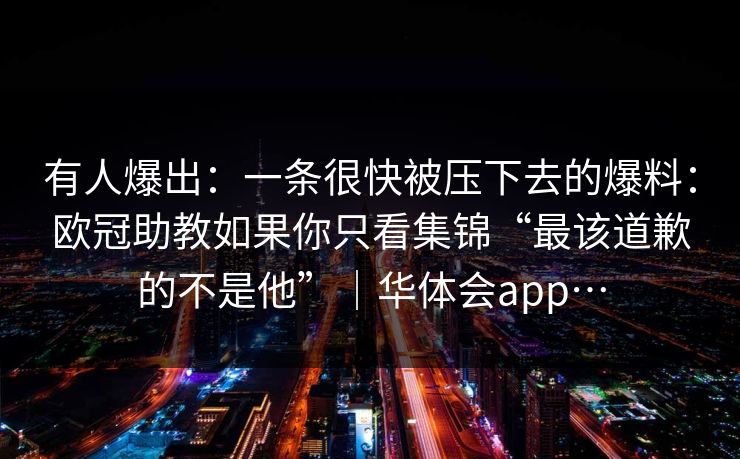 有人爆出：一条很快被压下去的爆料：欧冠助教如果你只看集锦“最该道歉的不是他”｜华体会app…