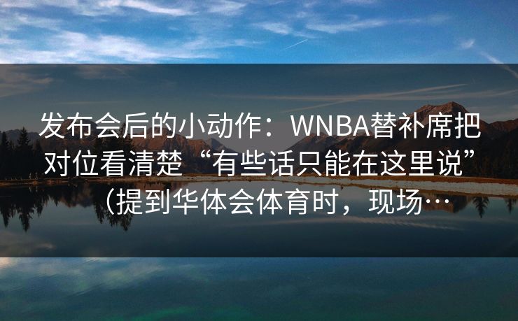 发布会后的小动作：WNBA替补席把对位看清楚“有些话只能在这里说”（提到华体会体育时，现场…